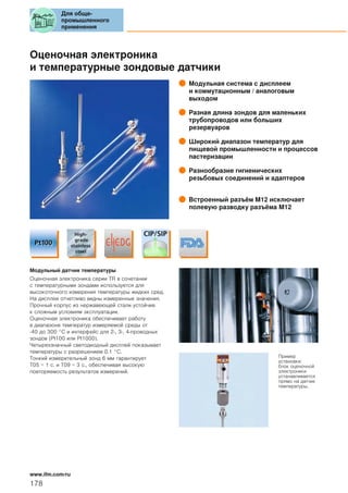 Оценочная электроника
и температурные зондовые датчики
Модульная система с дисплеем
и коммутационным / аналоговым
выходом
Разная длина зондов для маленьких
трубопроводов или больших
резервуаров
Широкий диапазон температур для
пищевой промышленности и процессов
пастеризации
Разнообразие гигиенических
резьбовых соединений и адаптеров
Встроенный разъём М12 исключает
полевую разводку разъёма M12
Модульный датчик температуры
Оценочная электроника серии TR в сочетании
с температурными зондами используется для
высокоточного измерения температуры жидких сред.
На дисплее отчетливо видны измеренные значения.
Прочный корпус из нержавеющей стали устойчив
к сложным условиям эксплуатации.
Оценочная электроника обеспечивает работу
в диапазоне температур измеряемой среды от
-40 до 300 °C и интерфейс для 2-, 3-, 4-проводных
зондов (Pt100 или Pt1000).
Четырехзначный светодиодный дисплей показывает
температуры с разрешением 0.1 °C.
Тонкий измерительный зонд 6 мм гарантирует
T05 = 1 с. и T09 = 3 с., обеспечивая высокую
повторяемость результатов измерений.
Пример
установки:
блок оценочной
электроники
устанавливается
прямо на датчик
температуры.
Для обще-
промышленного
применения
178
www.ifm.com/ru
 
