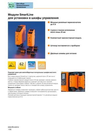 Модули SmartLine
для установки в шкафы управления
Мощные релейные переключатели
до 6 А
4 реле в тонком исполнении
всего лишь 25 мм
Компактный транзисторный модуль
Штекер поставляется с прибором
Двойные клеммы для питания
Подходят даже для малогабаритных контрольных шкафов местного
управления
Все новые модули SmartLine с корпусом, шириной всего 25 мм легко
помещаются в небольшую панель.
Глубина транзисторного модуля всего 52 мм занимает совсем немного
места, и таким образом идеально подходит для местных панелей
управления. Благодаря глубине 108 мм и ширине 25 мм релейный модуль
также не занимает много места в стандартном шкафу управления.
Мощный и гибкий
Зажимные клеммы позволяют проводить любой кабельный монтаж просто
и эффективно. Двойные клеммы позволяют пользователю организовать
закольцовку контуров питания.
Питание датчика и выходов транзисторной версии 1 А, релейные модули
переключения до 6 А.
Для обще-
промышленного
применения
196
www.ifm.com/ru
 