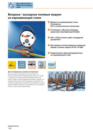 Входные / выходные полевые модули
из нержавеющей стали
Модули из нержавеющей стали
ProcessLine
AS-i в гигиеническом исполнении
Устойчивы к обычным моющим
средствам (сертификация Ecolab)
AS-i и 24 В питание через стандарный
разъём M12
Для прямого использования во влажных
средах (степень защиты IP 68 / IP 69K)
Подключение через распределители
из нержавеющей стали
Для экстремальных условий эксплуатации
Корпус модуля ProcessLine I/O изготовлен из
высококачественной нержавеющей стали и устойчив
к химическим и механическим воздействиям. Его
корпус имеет круглую форму без краев и граней, что
снижает вероятность возникновения отложений. Он
устойчив к коррозии и большинству химикатов, степень
защиты IP69K позволяет использовать его в условиях
очистки под высоким давлением.
Для гигиенических
областей и влажных
сред
198
www.ifm.com/ru
 
