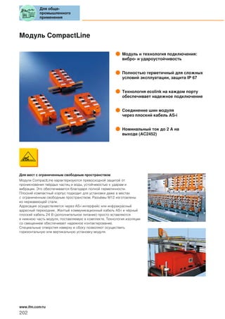 Модуль CompactLine
Модуль и технология подключения:
вибро- и удароустойчивость
Полностью герметичный для сложных
условий эксплуатации, защита IP 67
Технология ecolink на каждом порту
обеспечивает надежное подключение
Соединение шин модуля
через плоский кабель AS-i
Номинальный ток до 2 A на
выходе (AC2452)
Для мест с ограниченным свободным пространством
Модули CompactLine характеризуются превосходной защитой от
проникновения твёрдых частиц и воды, устойчивостью к ударам и
вибрации. Это обеспечивается благодаря полной герметичности.
Плоский компактный корпус подходит для установки даже в местах
с ограниченным свободным пространством. Разъёмы М12 изготовлены
из нержавеющей стали.
Адресация осуществляется через AS-i интерфейс или инфракрасный
адресный переходник. Желтый коммуникационный кабель AS-i и чёрный
плоский кабель 24 В (дополнительное питание) просто вставляются
в нижнюю часть модуля, поставляемую в комплекте. Технология изоляции
со смещением обеспечивает надежное контактирование.
Специальные отверстия наверху и сбоку позволяют осуществить
горизонтальную или вертикальную установку модуля.
Для обще-
промышленного
применения
202
www.ifm.com/ru
 