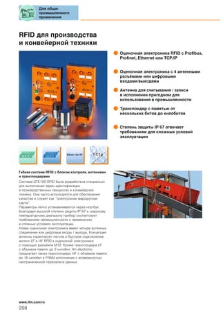RFID для производства
и конвейерной техники
Оценочная электроника RFID с Profibus,
Profinet, Ethernet или TCP/IP
Оценочная электроника с 4 антенными
разъёмами или цифровыми
входами/выходами
Антенна для считывания / записи
в исполнении пригодном для
использования в промышленности
Транспондер с памятью от
нескольких битов до килобитов
Степень защиты IP 67 отвечает
требованиям для сложных условий
эксплуатации
Гибкая система RFID с блоком контроля, антеннами
и транспондерами
Система DTE100 RFID была разработана специально
для выполнения задач идентификации
в производственных процессах и конвейерной
технике. Она часто используется для обеспечения
качества и служит как “электронная маршрутная
карта”.
Параметры легко устанавливаются через ноутбук.
Благодаря высокой степени защиты IP 67 и широкому
температурному диапазону прибор соответсвует
требованиям промышленности к применению
в сложных условиях эксплуатации.
Новая оценочная электроника имеет четыре антенных
соединения или цифровые входы / выходы. Концепция
антенны гарантирует легкое и быстрое подключение
антенн LF и HF RFID к оценочной электронике
с помощью разъёмов М12. Кроме транспондера LF
с объемом памяти до 2 килобит, ifm electronic
предлагает также транспондеры HF с объемом памяти
до 16 килобит в FRAM исполнении с возможностью
неограниченной перезаписи данных.
Для обще-
промышленного
применения
208
www.ifm.com/ru
 