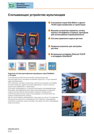 Считывающее устройство мультикодов
Считывание кодов Data Matrix и других
1D/2D кодов независимо от ориентации
Внешнее устройство подсветки, оптика,
оценка и интерфейсы в корпусе, пригодном
для использования в промышленности
Система сравнения кодов в датчике
Лазерный указатель для настройки
датчика
Встроенный интерфейс Ethernet TCP/IP
и интерфейс EtherNet/IP
Надежная система идентификации двухмерных кодов DataMatrix
и 1D-кодов
Считывающее устройство мультикодов предназначено для
высокоскоростного считывания штриховых кодов 2D и 1D для решения
задач автоматизации.
Оно позволяет считывать штрих-коды, нанесенные разными способами,
включая лазерную, ударно-точечную маркировку, а также печатные
штрих-коды независимо от ориентации.
Отсутсвует необходимость в сложном прикладном программировании
благодаря настраиваемой селективной идентификациии и сравнения
кодов в датчике. Датчик обеспечивает проверку определенного
количества знаков внутри кода и сигнализирует их соответствие при
помощи коммутационного выхода.
Датчик также надежно обнаруживает коды даже на стекле. Со временем
напечатанные коды могут изнашиваться или стереться. Считывающее
устройство штриховых кодов считывает код, даже если 28 % информации
кода уничтожено.
Для обще-
промышленного
применения
210
www.ifm.com/ru
 
