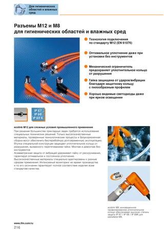 Разъемы M12 и M8
для гигиенических областей и влажных сред
Технология подключения
по стандарту M12 (EN 61076)
Оптимальное уплотнение даже при
установке без инструментов
Механический ограничитель
предохраняет уплотнительное кольцо
от разрушения
Гайка защищена от ударов/вибрации
благодаря защитному кольцу
с пилообразным профилем
Хорошо видимые светодиоды даже
при ярком освещении
ecolink M12 для сложных условий промышленного применения
При решении большинства прикладных задач требуется использование
специальных технических решений. Только высококачественные
материалы, проверенные технологические процессы и безукоризненная
сборка могут обеспечить бесперебойную долговременную эксплуатацию.
Втулка специальной конструкции защищает уплотнительное кольцо от
разрушения, вызванного перетягиванием гайки. Монтаж и демонтаж без
инструментов
Асимметричная защита от вибраций удерживает гайку от раскручивания,
гарантируя оптимальное и постоянное уплотнение.
Высококачественные материалы специально адаптированы к разным
сферам применения. Интенсивный мониторинг во время производства
и по его окончании гарантирует полное соответствие изделия всем
стандартам качества.
ecolink M8: инновационное
профилированное уплотнительное
кольцо обеспечивает высокую степень
защиты IP 67 / IP 68 / IP 69K для
разъёмов М8.
Для гигиенических
областей и влажных
сред
216
www.ifm.com/ru
 