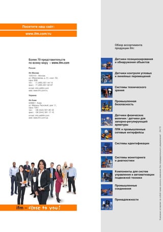 Посетите наш сайт:
www.ifm.com/ru
Компанияоставляетзасобойправовноситьизменениябезпредварительногоуведомления!·04/15
Обзор ассортимента
продукции ifm:
Датчики позиционирования
и обнаружения объектов
Датчики контроля угловых
и линейных перемещений
Системы технического
зрения
Промышленная
безопасность
Датчики физических
величин / датчики для
запорно-регулирующей
арматуры
Системы мониторинга
и диагностики
ПЛК и промышленные
сетевые интерфейсы
Системы идентификации
Компоненты для систем
управления и автоматизации
подвижной техники
Промышленные
соединения
Принадлежности
Более 70 представительств
по всему миру – www.ifm.com
Россия
ifm Москва
105318 г. Москва
ул. Ибрагимова, д. 31, корп. 50,
офис 808
тел.: +7 (495) 921 44 14
факс: +7 (495) 651 82 97
e-mail: info.ru@ifm.com
web: www.ifm.com/ru
Украина
ifm Киев
02660 г. Киев
ул. Марины Расковой, дом 11,
офис 1001
тел.: +38 (044) 501 85 43
факс: +38 (044) 391 17 10
e-mail: info.ua@ifm.com
web: www.ifm.com/ua
 