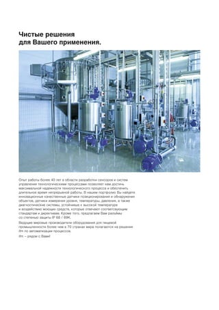 Чистые решения
для Вашего применения.
Опыт работы более 40 лет в области разработки сенсоров и систем
управления технологическими процессами позволяет нам достичь
максимальной надежности технологического процесса и обеспечить
длительное время непрерывной работы. В нашем портфолио Вы найдете
инновационные качественные датчики позиционирования и обнаружения
объектов, датчики измерения уровня, температуры, давления, а также
диагностические системы, устойчивые к высокой температуре
и воздействию моющих средств, которые отвечают соответсвующим
стандартам и директивам. Кроме того, предлагаем Вам разъёмы
со степенью защиты IP 68 / 69K.
Ведущие мировые производители оборудования для пищевой
промышленности более чем в 70 странах мира полагаются на решения
ifm по автоматизации процессов.
ifm – рядом с Вами!
 