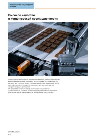Высокое качество
в кондитерской промышленности
Для производства продукции неизменного качества требуется множество
инновационных решений, например, использование фотоэлектрических
датчиков для контроля уровня в резервуарах или же, применение систем
идентификации для проверки отливочных форм для шоколада или
контроля вибрации двигателей.
ifm предлагает широкий спектр решений для кондитерской
промышленности. Для всех наших приборов предлагаются монтажные
адаптеры и другие принадлежности, необходимые для установки.
Производство кондитерских
изделий
44
www.ifm.com/ru
 