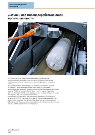 Датчики для мясоперерабатывающей
промышленности
Особенно высокие санитарные требования предъявляются
к мясоперерабатывающим предприятиям. Основным санитарным
требованием является частое и интенсивное проведение процессов
мойки.
Высококачественные материалы, из которых изготовлены датчики,
устойчивы к агрессивным моющим средствам, используемым
в мясоперерабатывающей промышленности. Благодаря высокой степени
защиты IP 69K датчики устойчивы даже к чистке паром. Надежные
датчики ifm позволяют снизить расходы на техническое обслуживание до
минимума и повысить производительность.
Датчики ifm соответствуют предписаниям санитарного стандарта 3A
и директив EHEDG. Широкий ассортимент адаптеров в гигиеническом
исполнении позволяет быстро установить датчики в технологическое
оборудование. Разъемы из высококачественных материалов со степенью
защиты IP 69K дополняют линию продукции.
Производство мясных
продуктов
56
www.ifm.com/ru
 