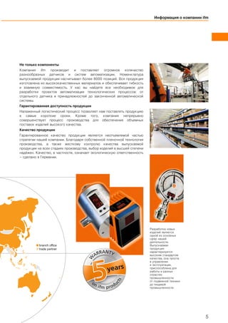 branch office
trade partner
Информация о компании ifm
5
Не только компоненты
Компания ifm производит и поставляет огромное количество
разнообразных датчиков и систем автоматизации. Номенклатура
выпускаемой продукции насчитывает более 8000 позиций. Вся продукция
изготовлена из высококачественных материалов и обеспечивает гибкость
и взаимную совместимость. У нас вы найдете все необходимое для
разработки проектов автоматизации технологических процессов: от
отдельного датчика и принадлежностей до законченной автоматической
системы.
Гарантированная доступность продукции
Налаженный логистический процесс позволяет нам поставлять продукцию
в самые короткие сроки. Кроме того, компания непрерывно
совершенствует процесс производства для обеспечения объемных
поставок изделий высокого качества.
Качество продукции
Гарантированное качество продукции является неотъемлемой частью
стратегии нашей компании. Благодаря собственной пленочной технологии
производства, а также жесткому контролю качества выпускаемой
продукции на всех стадиях производства, выбор изделий в высшей степени
надёжен. Качество, в частности, означает экологическую ответственность
– сделано в Германии.
years
W
ARRANTY
on ifm produ
cts
Разработка новых
изделий является
одной из основных
сфер нашей
деятельности.
Выпускаемая
продукция
характеризуется
высоким стандартом
качества, она проста
в управлении
и эксплуатации,
приспособлена для
работы в разных
отраслях
промышленности:
от подвижной техники
до пищевой
промышленности.
 