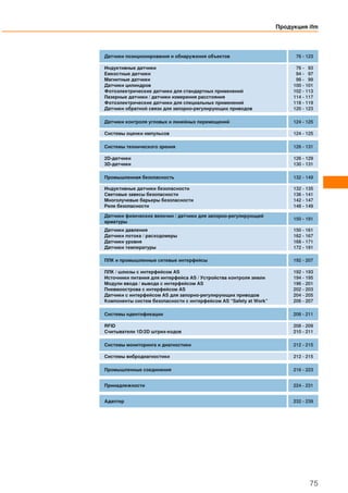 Продукция ifm
75
Датчики позиционирования и обнаружения объектов 76 - 123
Индуктивные датчики
Емкостные датчики
Магнитные датчики
Датчики цилиндров
Фотоэлектрические датчики для стандартных применений
Лазерные датчики / датчики измерения расстояния
Фотоэлектрические датчики для специальных применений
Датчики обратной связи для запорно-регулирующих приводов
76 - 93
94 - 97
98 - 99
100 - 101
102 - 113
114 - 117
118 - 119
120 - 123
Датчики контроля угловых и линейных перемещений 124 - 125
Системы оценки импульсов 124 - 125
Системы технического зрения 126 - 131
2D-датчики
3D-датчики
126 - 129
130 - 131
Промышленная безопасность 132 - 149
Индуктивные датчики безопасности
Световые завесы безопасности
Многолучевые барьеры безопасности
Реле безопасности
132 - 135
136 - 141
142 - 147
148 - 149
Датчики физических величин / датчики для запорно-регулирующей
арматуры
150 - 191
Датчики давления
Датчики потока / расходомеры
Датчики уровня
Датчики температуры
150 - 161
162 - 167
168 - 171
172 - 191
ПЛК и промышленные сетевые интерфейсы 192 - 207
ПЛК / шлюзы с интерфейсом AS
Источники питания для интерфейса AS / Устройства контроля земли
Модули ввода / вывода с интерфейсом AS
Пневмоострова с интерфейсом AS
Датчики с интерфейсом AS для запорно-регулирующих приводов
Компоненты систем безопасности с интерфейсом AS “Safety at Work”
192 - 193
194 - 195
196 - 201
202 - 203
204 - 205
206 - 207
Системы идентификации 208 - 211
RFID
Считыватели 1D/2D штрих-кодов
208 - 209
210 - 211
Системы мониторинга и диагностики 212 - 215
Системы вибродиагностики 212 - 215
Промышленные соединения 216 - 223
Принадлежности 224 - 231
Адаптер 232 - 239
 