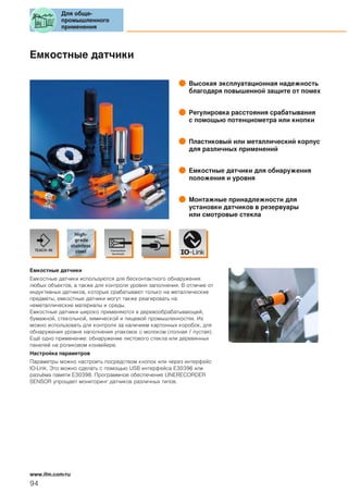 Емкостные датчики
Высокая эксплуатационная надежность
благодаря повышенной защите от помех
Регулировка расстояния срабатывания
с помощью потенциометра или кнопки
Пластиковый или металлический корпус
для различных применений
Емкостные датчики для обнаружения
положения и уровня
Монтажные принадлежности для
установки датчиков в резервуары
или смотровые стекла
Емкостные датчики
Емкостные датчики используются для бесконтактного обнаружения
любых объектов, а также для контроля уровня заполнения. В отличие от
индуктивных датчиков, которые срабатывают только на металлические
предметы, емкостные датчики могут также реагировать на
неметаллические материалы и среды.
Емкостные датчики широко применяются в деревообрабатывающей,
бумажной, стекольной, химической и пищевой промышленностях. Их
можно использовать для контроля за наличием картонных коробок, для
обнаружения уровня наполнения упаковок с молоком (полная / пустая).
Ещё одно применение: обнаружение листового стекла или деревянных
панелей на роликовом конвейере.
Настройка параметров
Параметры можно настроить посредством кнопок или через интерфейс
IO-Link. Это можно сделать с помощью USB интерфейса E30396 или
разъёма памяти E30398. Программное обеспечение LINERECORDER
SENSOR упрощает мониторинг датчиков различных типов.
Для обще-
промышленного
применения
94
www.ifm.com/ru
 