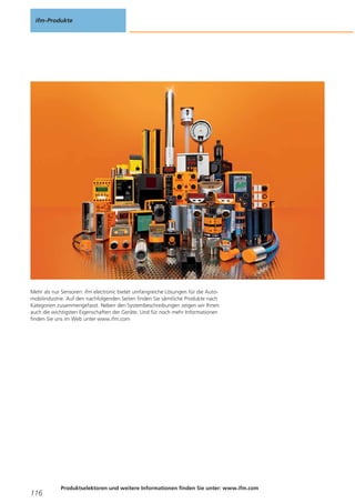 ifm-Produkte

Mehr als nur Sensoren: ifm electronic bietet umfangreiche Lösungen für die Automobilindustrie. Auf den nachfolgenden Seiten finden Sie sämtliche Produkte nach
Kategorien zusammengefasst. Neben den Systembeschreibungen zeigen wir Ihnen
auch die wichtigsten Eigenschaften der Geräte. Und für noch mehr Informationen
finden Sie uns im Web unter www.ifm.com

116

Produktselektoren und weitere Informationen finden Sie unter: www.ifm.com

 