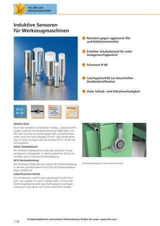 Für Öle und
Kühlschmiermittel

Induktive Sensoren
für Werkzeugmaschinen
Resistent gegen aggressive Öle
und Kühlschmiermittel
Erhöhter Schaltabstand für mehr
Anlagenverfügbarkeit
Schutzart IP 68

Lasertypenschild zur dauerhaften
Geräteidentifikation
Hohe Schock- und Vibrationsfestigkeit

Absolut dicht
Durch den speziellen konstruktiven Aufbau, zusätzliche Dichtungen sowie die Verwendung resistenter Materialien, wie
PBT oder Keramik zum Schutz gegen Öle und Kühlschmiermittel, wird eine hohe Standzeit erreicht. Alle Geräte dieser
Serie (C-Serie) verfügen über die Schutzart IP 67 / IP 68 und
Schutzklasse II.
Hoher Schaltabstand
Der erhöhte Schaltabstand ist über den gesamten Temperaturbereich sichergestellt. Er bietet zusätzlichen Schutz vor
Ausfällen durch mechanische Beschädigung.
M12-Steckverbindung
Der Anschluss erfolgt über eine robuste M12-Steckverbindung,
in die eine gut erkennbare 4-Loch-LED als Schaltzustandsanzeige integriert ist.

Anwendungsbeispiel: Exzenterüberwachung.

Zukunftssichere Details
Die ifm-Sensoren sind für einen jahrelangen Einsatz konzipiert. Das spiegelt sich auch in Details wider. So kann das
Gerät beispielsweise dank dauerhaft lesbarem Lasertypenschild auch nach Jahren noch sicher identifiziert werden.

118

Produktselektoren und weitere Informationen finden Sie unter: www.ifm.com

 