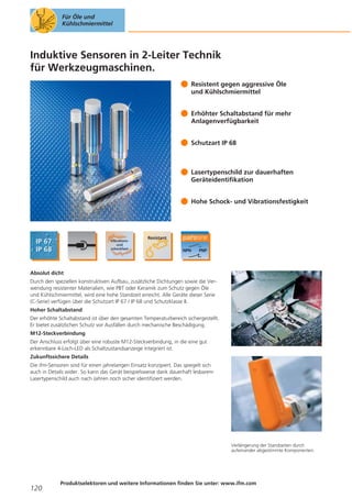Für Öle und
Kühlschmiermittel

Induktive Sensoren in 2-Leiter Technik
für Werkzeugmaschinen.
Resistent gegen aggressive Öle
und Kühlschmiermittel
Erhöhter Schaltabstand für mehr
Anlagenverfügbarkeit
Schutzart IP 68

Lasertypenschild zur dauerhaften
Geräteidentifikation
Hohe Schock- und Vibrationsfestigkeit

Absolut dicht
Durch den speziellen konstruktiven Aufbau, zusätzliche Dichtungen sowie die Verwendung resistenter Materialien, wie PBT oder Keramik zum Schutz gegen Öle
und Kühlschmiermittel, wird eine hohe Standzeit erreicht. Alle Geräte dieser Serie
(C-Serie) verfügen über die Schutzart IP 67 / IP 68 und Schutzklasse II.
Hoher Schaltabstand
Der erhöhte Schaltabstand ist über den gesamten Temperaturbereich sichergestellt.
Er bietet zusätzlichen Schutz vor Ausfällen durch mechanische Beschädigung.
M12-Steckverbindung
Der Anschluss erfolgt über eine robuste M12-Steckverbindung, in die eine gut
erkennbare 4-Loch-LED als Schaltzustandsanzeige integriert ist.
Zukunftssichere Details
Die ifm-Sensoren sind für einen jahrelangen Einsatz konzipiert. Das spiegelt sich
auch in Details wider. So kann das Gerät beispielsweise dank dauerhaft lesbarem
Lasertypenschild auch nach Jahren noch sicher identifiziert werden.

Verlängerung der Standzeiten durch
aufeinander abgestimmte Komponenten.

120

Produktselektoren und weitere Informationen finden Sie unter: www.ifm.com

 