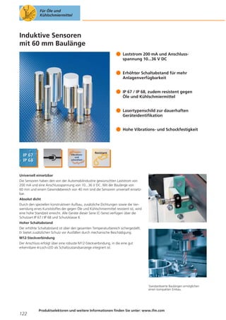 Für Öle und
Kühlschmiermittel

Induktive Sensoren
mit 60 mm Baulänge
Laststrom 200 mA und Anschlussspannung 10...36 V DC
Erhöhter Schaltabstand für mehr
Anlagenverfügbarkeit
IP 67 / IP 68, zudem resistent gegen
Öle und Kühlschmiermittel
Lasertypenschild zur dauerhaften
Geräteidentifikation
Hohe Vibrations- und Schockfestigkeit

Universell einsetzbar
Die Sensoren haben den von der Automobilindustrie gewünschten Laststrom von
200 mA und eine Anschlussspannung von 10...36 V DC. Mit der Baulänge von
60 mm und einem Gewindebereich von 40 mm sind die Sensoren universell einsetzbar.
Absolut dicht
Durch den speziellen konstruktiven Aufbau, zusätzliche Dichtungen sowie die Verwendung eines Kunststoffes der gegen Öle und Kühlschmiermittel resistent ist, wird
eine hohe Standzeit erreicht. Alle Geräte dieser Serie (C-Serie) verfügen über die
Schutzart IP 67 / IP 68 und Schutzklasse II.
Hoher Schaltabstand
Der erhöhte Schaltabstand ist über den gesamten Temperaturbereich sichergestellt.
Er bietet zusätzlichen Schutz vor Ausfällen durch mechanische Beschädigung.
M12-Steckverbindung
Der Anschluss erfolgt über eine robuste M12-Steckverbindung, in die eine gut
erkennbare 4-Loch-LED als Schaltzustandsanzeige integriert ist.

Standardisierte Baulängen ermöglichen
einen kompakten Einbau.

122

Produktselektoren und weitere Informationen finden Sie unter: www.ifm.com

 