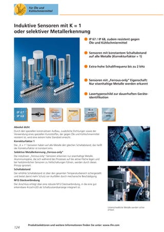 Für Öle und
Kühlschmiermittel

Induktive Sensoren mit K = 1
oder selektiver Metallerkennung
IP 67 / IP 68, zudem resistent gegen
Öle und Kühlschmiermittel
Sensoren mit konstantem Schaltabstand
auf alle Metalle (Korrekturfaktor = 1)
Extra-hohe Schaltfrequenz bis zu 2 kHz

Sensoren mit „Ferrous-only“ Eigenschaft:
Nur eisenhaltige Metalle werden erkannt
Lasertypenschild zur dauerhaften Geräteidentifikation

Absolut dicht
Durch den speziellen konstruktiven Aufbau, zusätzliche Dichtungen sowie der
Verwendung eines speziellen Kunststoffes, der gegen Öle und Kühlschmiermittel
resistent ist, wird eine extrem hohe Standzeit erreicht.
Korrekturfaktor 1
Die „K = 1“-Sensoren haben auf alle Metalle den gleichen Schaltabstand, das heißt
der Korrekturfaktor ist konstant eins.
Selektive Metallerkennung „Ferrous-only“
Die induktiven „Ferrous-only“-Sensoren erkennen nur eisenhaltige Metalle.
Aluminiumspäne, die sich während des Prozesses auf die aktive Fläche legen und
bei herkömmlichen Sensoren zu Fehlschaltungen führen, werden durch dieses
Prinzip ignoriert.
Schaltabstand
Der erhöhte Schaltabstand ist über den gesamten Temperaturbereich sichergestellt
und bietet damit mehr Schutz vor Ausfällen durch mechanische Beschädigung.
M12-Steckverbindung
Der Anschluss erfolgt über eine robuste M12-Steckverbindung, in die eine gut
erkennbare 4-Loch-LED als Schaltzustandsanzeige integriert ist.

Unterschiedliche Metalle werden sicher
erfasst.

124

Produktselektoren und weitere Informationen finden Sie unter: www.ifm.com

 