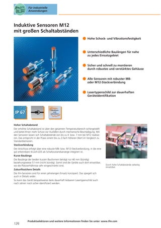 Für industrielle
Anwendungen

Induktive Sensoren M12
mit großen Schaltabständen
Hohe Schock- und Vibrationsfestigkeit

Unterschiedliche Baulängen für nahe
zu jedes Einsatzgebiet
Sicher und schnell zu montieren
durch robustes und verstärktes Gehäuse
Alle Sensoren mit robuster M8oder M12-Steckverbindung
Lasertypenschild zur dauerhaften
Geräteidentifikation

Hoher Schaltabstand
Der erhöhte Schaltabstand ist über den gesamten Temperaturbereich sichergestellt
und bietet Ihnen mehr Schutz vor Ausfällen durch mechanische Beschädigung. Mit
den Sensoren lassen sich Schaltabstände von bis zu 4 bzw. 7 mm bei M12 realisieren. Das entspricht in der Praxis einem bis zu 2-fach höheren Wert im Vergleich zu
Standardsensoren.
Steckverbindung
Der Anschluss erfolgt über eine robuste M8- bzw. M12-Steckverbindung, in die eine
gut erkennbare 4-Loch-LED als Schaltzustandsanzeige integriert ist.
Kurze Baulänge
Die Baulänge der beiden kurzen Bauformen beträgt nur 46 mm (bündig)
beziehungsweise 51 mm (nicht bündig). Somit sind die Geräte auch dort einsetzbar,
wo die Platzverhältnisse sehr eingeschränkt sind.

Durch hohe Schaltabstände vielseitig
einsetzbar.

Zukunftssichere Details
Die ifm-Sensoren sind für einen jahrelangen Einsatz konzipiert. Das spiegelt sich
auch in Details wider.
So kann das Gerät beispielsweise dank dauerhaft lesbarem Lasertypenschild auch
nach Jahren noch sicher identifiziert werden.

126

Produktselektoren und weitere Informationen finden Sie unter: www.ifm.com

 