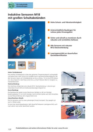 Für industrielle
Anwendungen

Induktive Sensoren M18
mit großen Schaltabständen
Hohe Schock- und Vibrationsfestigkeit

Unterschiedliche Baulängen für
nahezu jedes Einsatzgebiet
Sicher und schnell zu montieren durch
robustes und verstärktes Gehäuse
Alle Sensoren mit robuster
M12-Steckverbindung
Lasertypenschild zur dauerhaften
Geräteidentifikation

Hoher Schaltabstand
Der erhöhte Schaltabstand ist über den gesamten Temperaturbereich sichergestellt
und bietet Ihnen mehr Schutz vor Ausfällen durch mechanische Beschädigung. Mit
den Sensoren lassen sich Schaltabstände von bis zu 8 bzw. 12 mm bei M18 realisieren. Das entspricht in der Praxis einem bis zu 2-fach höheren Wert im Vergleich zu
Standardsensoren.
Steckverbindung
Der Anschluss erfolgt über eine robuste M12- Steckverbindung, in die eine gut
erkennbare 4-Loch-LED als Schaltzustandsanzeige integriert ist.
Kurze Baulänge
Die Baulänge der beiden kurzen Bauformen beträgt nur 46 mm (bündig)
beziehungsweise 51 mm (nicht bündig). Somit sind die Geräte auch dort einsetzbar,
wo die Platzverhältnisse sehr eingeschränkt sind.
Zukunftssichere Details
Die ifm-Sensoren sind für einen jahrelangen Einsatz konzipiert. Das spiegelt sich
auch in Details wider.
So kann das Gerät beispielsweise, dank dauerhaft lesbarem Lasertypenschild, auch
nach Jahren noch sicher identifiziert werden.

128

Produktselektoren und weitere Informationen finden Sie unter: www.ifm.com

 