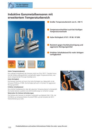Für den Hygieneund Nassbereich

Induktive Ganzmetallsensoren mit
erweitertem Temperaturbereich
Großer Temperaturbereich von 0...100 °C

Temperaturschockfest auch bei häufigen
Temperaturwechseln
Hohe Dichtigkeit: IP 67 / IP 68 / IP 69K

Resistent gegen Hochdruckreinigung und
aggressive Reinigungsmittel
Erhöhter Schaltabstand für mehr Anlagenverfügbarkeit

Hoher Temperaturbereich
Der zulässige Einsatzbereich der Sensoren reicht von 0 bis 100 °C. Darüber hinaus
sind die Geräte außergewöhnlich unempfindlich gegen Temperaturschocks, was
durch entsprechende Prüfungen bestätigt wird.
Hohe Dichtigkeit
Die Sensoren zeichnen sich durch ihre hohe Dichtigkeit aus. Beleg dafür ist die
Schutzart IP 68 bzw. IP 69K. Die Dichtigkeit gilt auch im Kontakt mit aggressiven
Reinigungsmitteln.
Erhöhter Schaltabstand
Der erhöhte Schaltabstand ist über den gesamten Temperaturbereich sichergestellt.
Die Geräte besitzen zusätzlich eine LED-Einstellanzeige zur einfachen Justage.
Materialien für höchste Anforderungen
Das Gehäuse der Sensoren ist verstärkt und besteht aus Edelstahl V4A / 316L, die
Stirnfläche aus temperaturfestem Kunststoff PEEK und die Kontakte der M12Steckverbindung aus Gold.

130

Produktselektoren und weitere Informationen finden Sie unter: www.ifm.com

 