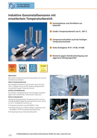 Für den Hygieneund Nassbereich

Induktive Ganzmetallsensoren mit
erweitertem Temperaturbereich
Sensorgehäuse und Stirnfläche aus
Edelstahl
Großer Temperaturbereich von 0...100 °C

Temperaturschockfest auch bei häufigen
Temperaturwechseln
Hohe Dichtigkeit: IP 67 / IP 68 / IP 69K

Resistent gegen Hochdruckreinigung und
aggressive Reinigungsmittel

Materialien
Beim Gehäuse besteht sowohl das Gewinderohr als auch die
Stirnfläche aus Edelstahl.
Hoher Temperaturbereich
Der zulässige Einsatzbereich der Sensoren reicht von 0 bis
100 °C. Darüber hinaus sind die Geräte außergewöhnlich
unempfindlich gegen Temperaturschocks.
Erhöhte Schaltabstände
Die erhöhten Schaltabstände bei nicht bündiger Installation
geben mehr Sicherheit bei mechanischen Toleranzen.
Dicht im Nassbereich
Häufige Reinigungsprozesse, Temperaturschocks und eine
hohe Beständigkeit gegen Reinigungsmittel zeichnen die bis
zu 100 °C einsetzbaren Sensoren aus.
• Temperaturschocktest nach EN 60068-2-14 Nc
• Künstliche Alterung im 1000-stündigen Langzeittest nach
EN 60068-2-14 Nb (Temperaturwechselprüfung)
• Dichtigkeitsprüfung mittels Dampfkesseltest

132

Produktselektoren und weitere Informationen finden Sie unter: www.ifm.com

 