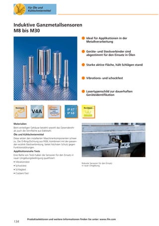 Für Öle und
Kühlschmiermittel

Induktive Ganzmetallsensoren
M8 bis M30
Ideal für Applikationen in der
Metallverarbeitung
Geräte- und Steckverbinder sind
abgestimmt für den Einsatz in Ölen
Starke aktive Fläche, hält Schlägen stand

Vibrations- und schockfest

Lasertypenschild zur dauerhaften
Geräteidentifikation

Materialien
Beim einteiligen Gehäuse besteht sowohl das Gewinderohr
als auch die Stirnfläche aus Edelstahl.
Öle und Kühlschmiermittel
Diese setzen den installierten Maschinenkomponenten schwer
zu. Die O-Ring-Dichtung aus FKM, kombiniert mit der passenden ecolink-Steckverbindung, bietet höchsten Schutz gegen
Funktionsstörungen.
Applikationsnahe Tests
Eine Reihe von Tests haben die Sensoren für den Einsatz in
rauer Umgebungsbedingung qualifiziert:
• Vibrationstest
• Schocktest

Robuste Sensoren für den Einsatz
in rauer Umgebung.

• Schlagtest
• Coolant-Test

134

Produktselektoren und weitere Informationen finden Sie unter: www.ifm.com

 
