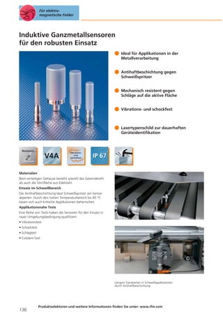 Für elektromagnetische Felder

Induktive Ganzmetallsensoren
für den robusten Einsatz
Ideal für Applikationen in der
Metallverarbeitung
Antihaftbeschichtung gegen
Schweißspritzer
Mechanisch resistent gegen
Schläge auf die aktive Fläche
Vibrations- und schockfest

Lasertypenschild zur dauerhaften
Geräteidentifikation

Materialien
Beim einteiligen Gehäuse besteht sowohl das Gewinderohr
als auch die Stirnfläche aus Edelstahl.
Einsatz im Schweißbereich
Die Antihaftbeschichtung lässt Schweißspritzer am Sensor
abperlen. Durch den hohen Temperaturbereich bis 85 °C
lassen sich auch kritische Applikationen beherrschen.
Applikationsnahe Tests
Eine Reihe von Tests haben die Sensoren für den Einsatz in
rauer Umgebungsbedingung qualifiziert:
• Vibrationstest
• Schocktest
• Schlagtest
• Coolant-Test

Längere Standzeiten in Schweißapplikationen
durch Antihaftbeschichtung.

136

Produktselektoren und weitere Informationen finden Sie unter: www.ifm.com

 