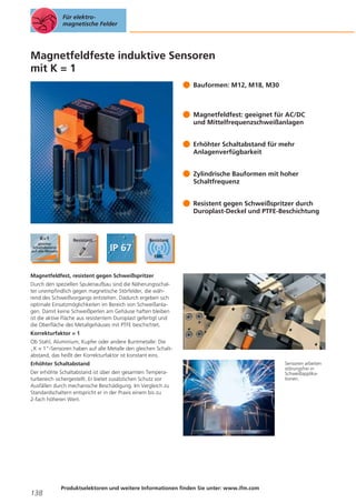 Für elektromagnetische Felder

Magnetfeldfeste induktive Sensoren
mit K = 1
Bauformen: M12, M18, M30

Magnetfeldfest: geeignet für AC/DC
und Mittelfrequenzschweißanlagen
Erhöhter Schaltabstand für mehr
Anlagenverfügbarkeit
Zylindrische Bauformen mit hoher
Schaltfrequenz
Resistent gegen Schweißspritzer durch
Duroplast-Deckel und PTFE-Beschichtung

Magnetfeldfest, resistent gegen Schweißspritzer
Durch den speziellen Spulenaufbau sind die Näherungsschalter unempfindlich gegen magnetische Störfelder, die während des Schweißvorgangs entstehen. Dadurch ergeben sich
optimale Einsatzmöglichkeiten im Bereich von Schweißanlagen. Damit keine Schweißperlen am Gehäuse haften bleiben
ist die aktive Fläche aus resistentem Duroplast gefertigt und
die Oberfläche des Metallgehäuses mit PTFE beschichtet.
Korrekturfaktor = 1
Ob Stahl, Aluminium, Kupfer oder andere Buntmetalle: Die
„K = 1“-Sensoren haben auf alle Metalle den gleichen Schaltabstand, das heißt der Korrekturfaktor ist konstant eins.
Erhöhter Schaltabstand
Der erhöhte Schaltabstand ist über den gesamten Temperaturbereich sichergestellt. Er bietet zusätzlichen Schutz vor
Ausfällen durch mechanische Beschädigung. Im Vergleich zu
Standardschaltern entspricht er in der Praxis einem bis zu
2-fach höheren Wert.

138

Produktselektoren und weitere Informationen finden Sie unter: www.ifm.com

Sensoren arbeiten
störungsfrei in
Schweißapplikationen.

 