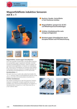 Für elektromagnetische Felder

Magnetfeldfeste induktive Sensoren
mit K = 1
Bauform: Quader, Sensorfläche
in fünf Positionen drehbar
Magnetfeldfest: geeignet für AC/DCund Mittelfrequenzschweißanlagen
Erhöhter Schaltabstand für mehr
Anlagenverfügbarkeit
Resistent gegen Schweißspritzer durch
Duroplast-Deckel und PTFE-Beschichtung

Magnetfeldfest, resistent gegen Schweißspritzer
Durch den speziellen Spulenaufbau sind die Näherungsschalter unempfindlich gegen magnetische Störfelder, die während des Schweißvorgangs entstehen. Dadurch ergeben sich
optimale Einsatzmöglichkeiten im Bereich von Schweißanlagen. Damit keine Schweißperlen am Gehäuse haften bleiben,
ist die aktive Fläche aus resistentem Duroplast gefertigt und
die Oberfläche des Metallgehäuses mit PTFE beschichtet.
Korrekturfaktor = 1
Ob Stahl, Aluminium, Kupfer oder andere Buntmetalle: Die
„K = 1“-Sensoren haben auf alle Metalle den gleichen Schaltabstand, das heißt, der Korrekturfaktor ist konstant eins.
Erhöhter Schaltabstand
Der erhöhte Schaltabstand ist über den gesamten Temperaturbereich sichergestellt. Er bietet zusätzlichen Schutz vor
Ausfällen durch mechanische Beschädigung. Im Vergleich zu
Standardschaltern entspricht er in der Praxis einem bis zu
2-fach höherem Wert.

140

Produktselektoren und weitere Informationen finden Sie unter: www.ifm.com

 