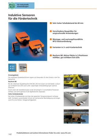 Für industrielle
Anwendungen

Induktive Sensoren
für die Fördertechnik
Sehr hoher Schaltabstand bis 60 mm

Verschiedene Baugrößen für
anspruchsvolle Anwendungen
Montage- und wartungsfreundliche
M12-Steckverbindung
Varianten in 3- und 4-Leitertechnik

Bauform IM: Aktive Fläche in 5 Positionen
wählbar, gut sichtbare Eck-LEDs

Einsatzgebiete
Die induktiven Quaderbauformen eignen sich besonders für den Einsatz in der Fördertechnik.
Bauform IM
Bei der induktiven Quaderbauform IM (40 x 40 mm) lassen sich die beiden rundum
gut sichtbaren Eck-LEDs auch unter ungünstigen Einbaubedingungen optimal
erkennen.
Durch Lösen der Verstellschraube ist der Sensorkopf in 5 verschiedene Positionen
drehbar und somit optimal an die Applikationen anpassbar.
Hohe Schaltabstände
Die hohen Schaltabstände sind über den gesamten Temperaturbereich sichergestellt. Sie bieten ausreichenden Schutz vor mechanischer Beschädigung und sorgen
somit für eine höhere Anlagenverfügbarkeit.

142

Produktselektoren und weitere Informationen finden Sie unter: www.ifm.com

 