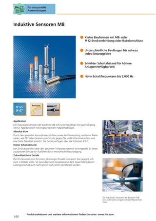Für industrielle
Anwendungen

Induktive Sensoren M8
Kleine Bauformen mit M8- oder
M12-Steckverbindung oder Kabelanschluss
Unterschiedliche Baulängen für nahezu
jedes Einsatzgebiet
Erhöhter Schaltabstand für höhere
Anlagenverfügbarkeit
Hohe Schaltfrequenzen bis 2.000 Hz

Applikation
Die induktiven Sensoren der Bauform M8 mit kurzer Baulänge sind optimal geeignet für Applikationen mit eingeschränkten Platzverhältnissen.
Absolut dicht
Durch den speziellen konstruktiven Aufbau sowie die Verwendung resistenter Materialien, wie PBT oder Keramik zum Schutz gegen Öle und Kühlschmiermittel, wird
eine hohe Standzeit erreicht. Die Geräte verfügen über die Schutzart IP 67.
Hoher Schaltabstand
Der Schaltabstand ist über den gesamten Temperaturbereich sichergestellt. Er bietet
zusätzlichen Schutz vor Ausfällen durch mechanische Beschädigung.
Zukunftssichere Details
Die ifm-Sensoren sind für einen jahrelangen Einsatz konzipiert. Das spiegelt sich
auch in Details wider. So kann das Gerät beispielsweise dank dauerhaft lesbarem
Lasertypenschild auch nach Jahren noch sicher identifiziert werden.

Die induktiven Sensoren der Bauform M8
sind optimal für eingeschränkte Platzverhältnisse.

144

Produktselektoren und weitere Informationen finden Sie unter: www.ifm.com

 