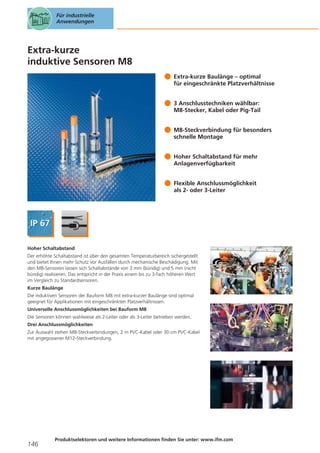 Für industrielle
Anwendungen

Extra-kurze
induktive Sensoren M8
Extra-kurze Baulänge – optimal
für eingeschränkte Platzverhältnisse
3 Anschlusstechniken wählbar:
M8-Stecker, Kabel oder Pig-Tail
M8-Steckverbindung für besonders
schnelle Montage
Hoher Schaltabstand für mehr
Anlagenverfügbarkeit
Flexible Anschlussmöglichkeit
als 2- oder 3-Leiter

Hoher Schaltabstand
Der erhöhte Schaltabstand ist über den gesamten Temperaturbereich sichergestellt
und bietet Ihnen mehr Schutz vor Ausfällen durch mechanische Beschädigung. Mit
den M8-Sensoren lassen sich Schaltabstände von 3 mm (bündig) und 5 mm (nicht
bündig) realisieren. Das entspricht in der Praxis einem bis zu 3-fach höheren Wert
im Vergleich zu Standardsensoren.
Kurze Baulänge
Die induktiven Sensoren der Bauform M8 mit extra-kurzer Baulänge sind optimal
geeignet für Applikationen mit eingeschränkten Platzverhältnissen.
Universelle Anschlussmöglichkeiten bei Bauform M8
Die Sensoren können wahlweise als 2-Leiter oder als 3-Leiter betrieben werden.
Drei Anschlussmöglichkeiten
Zur Auswahl stehen M8-Steckverbindungen, 2 m PVC-Kabel oder 30 cm PVC-Kabel
mit angegossener M12-Steckverbindung.

146

Produktselektoren und weitere Informationen finden Sie unter: www.ifm.com

 