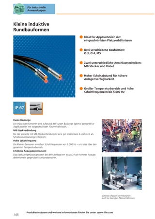 Für industrielle
Anwendungen

Kleine induktive
Rundbauformen
Ideal für Applikationen mit
eingeschränkten Platzverhältnissen
Drei verschiedene Bauformen:
Ø 3, Ø 4, M5
Zwei unterschiedliche Anschlusstechniken:
M8-Stecker und Kabel
Hoher Schaltabstand für höhere
Anlagenverfügbarkeit
Großer Temperaturbereich und hohe
Schaltfrequenzen bis 5.000 Hz

Kurze Baulänge
Die induktiven Sensoren sind aufgrund der kurzen Baulänge optimal geeignet für
Applikationen mit eingeschränkten Platzverhältnissen.
M8-Steckverbindung
Bei der Variante mit M8-Steckverbindung ist eine gut erkennbare 4-Loch-LED als
Schaltzustandsanzeige integriert.
Hohe Schaltfrequenz
Die kleinen Sensoren erreichen Schaltfrequenzen von 5.000 Hz – und dies über den
gesamten Temperaturbereich.
Erhöhtes Anzugsdrehmoment
Das Edelstahlgehäuse gestattet bei der Montage ein bis zu 2-fach höheres Anzugsdrehmoment gegenüber Standardsensoren.

Sicheres Erfassen von Positionen
auch bei beengten Platzverhältnissen.

148

Produktselektoren und weitere Informationen finden Sie unter: www.ifm.com

 