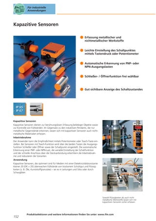 Für industrielle
Anwendungen

Kapazitive Sensoren
Erfassung metallischer und
nichtmetallischer Werkstoffe
Leichte Einstellung des Schaltpunktes
mittels Tastendruck oder Potentiometer
Automatische Erkennung von PNP- oder
NPN-Ausgangslasten
Schließer- / Öffnerfunktion frei wählbar

Gut sichtbare Anzeige des Schaltzustandes

Kapazitive Sensoren
Kapazitive Sensoren dienen zur berührungslosen Erfassung beliebiger Objekte sowie
zur Kontrolle von Füllständen. Im Gegensatz zu den induktiven Pendants, die nur
metallische Gegenstände erkennen, lassen sich mit kapazitiven Sensoren auch nichtmetallische Materialien erfassen.
Inbetriebnahme
Der Anwender kann die Empfindlichkeit mittels Potentiometer oder Teach-Taste einstellen. Bei Sensoren mit Teach-Funktion wird über die beiden Tasten die Ausgangsfunktion Schließer oder Öffner sowie der Schaltpunkt eingestellt. Die automatische
Erkennung einer PNP- oder NPN-Last, die variable Einstellung der Schaltfunktion
und der schnelle Anschluss über die Steckverbindung erleichtern die Inbetriebnahme und reduzieren die Varianten.
Anwendung
Kapazitive Sensoren, die optimiert sind für Medien mit einer Dielektrizitätskonstante
kleiner 20 (DK < 20) überwachen Füllstände von trockenem Schüttgut und Flüssigkeiten (z. B. Öle, Kunststoffgranulate) – sei es in Leitungen und Silos oder durch
Schaugläser.

Sowohl Flüssigkeiten als auch nichtmetallische Werkstoffe lassen sich mit
kapazitiven Sensoren sicher erfassen.

152

Produktselektoren und weitere Informationen finden Sie unter: www.ifm.com

 