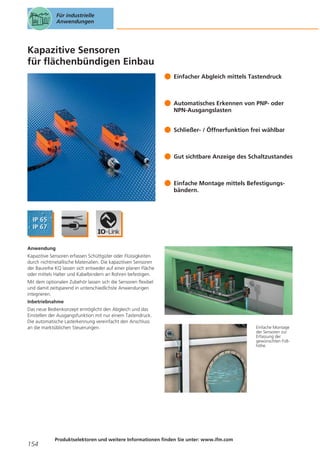 Für industrielle
Anwendungen

Kapazitive Sensoren
für flächenbündigen Einbau
Einfacher Abgleich mittels Tastendruck

Automatisches Erkennen von PNP- oder
NPN-Ausgangslasten
Schließer- / Öffnerfunktion frei wählbar

Gut sichtbare Anzeige des Schaltzustandes

Einfache Montage mittels Befestigungsbändern.

Anwendung
Kapazitive Sensoren erfassen Schüttgüter oder Flüssigkeiten
durch nichtmetallische Materialien. Die kapazitiven Sensoren
der Baureihe KQ lassen sich entweder auf einer planen Fläche
oder mittels Halter und Kabelbindern an Rohren befestigen.
Mit dem optionalen Zubehör lassen sich die Sensoren flexibel
und damit zeitsparend in unterschiedlichste Anwendungen
integrieren.
Inbetriebnahme
Das neue Bedienkonzept ermöglicht den Abgleich und das
Einstellen der Ausgangsfunktion mit nur einem Tastendruck.
Die automatische Lasterkennung vereinfacht den Anschluss
an die marktüblichen Steuerungen.

154

Produktselektoren und weitere Informationen finden Sie unter: www.ifm.com

Einfache Montage
der Sensoren zur
Erfassung der
gewünschten Füllhöhe.

 