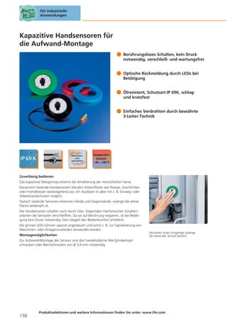 Für industrielle
Anwendungen

Kapazitive Handsensoren für
die Aufwand-Montage
Berührungsloses Schalten, kein Druck
notwendig, verschleiß- und wartungsfrei
Optische Rückmeldung durch LEDs bei
Betätigung
Ölresistent, Schutzart IP 69K, schlagund kratzfest
Einfaches Verdrahten durch bewährte
3-Leiter-Technik

Zuverlässig bedienen
Das kapazitive Messprinzip erkennt die Annäherung der menschlichen Hand.
Dynamisch tastende Handsensoren blenden Störeinflüsse wie Wasser, Eisschichten
oder Fremdkörper weitestgehend aus. Ein Auslösen ist aber mit z. B. Einweg- oder
Arbeitshandschuhen möglich.
Statisch tastende Sensoren erkennen Hände und Gegenstände, solange die aktive
Fläche bedämpft ist.
Die Handsensoren schalten auch durch Glas. Gegenüber mechanischen Schaltern
arbeiten die Sensoren verschleißfrei. Da sie auf Berührung reagieren, ist bei Betätigung kein Druck notwendig. Dies steigert den Bedienkomfort erheblich.
Die grünen LEDs können separat angesteuert und somit z. B. zur Signalisierung von
Maschinen- oder Anlagenzuständen verwendet werden.
Montagemöglichkeiten

Aktivieren eines Vorganges solange
die Hand den Sensor berührt.

Zur Aufwand-Montage des Sensors sind drei handelsübliche M4-Zylinderkopfschrauben oder Blechschrauben von Ø 3,9 mm notwendig.

156

Produktselektoren und weitere Informationen finden Sie unter: www.ifm.com

 
