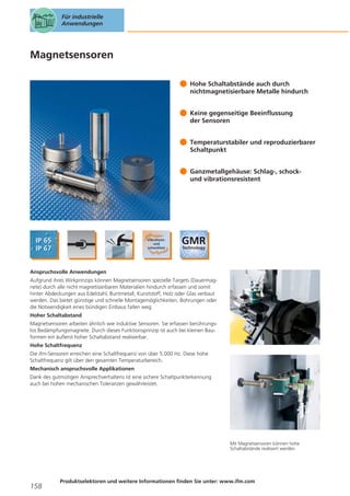 Für industrielle
Anwendungen

Magnetsensoren
Hohe Schaltabstände auch durch
nichtmagnetisierbare Metalle hindurch
Keine gegenseitige Beeinflussung
der Sensoren
Temperaturstabiler und reproduzierbarer
Schaltpunkt
Ganzmetallgehäuse: Schlag-, schockund vibrationsresistent

Anspruchsvolle Anwendungen
Aufgrund ihres Wirkprinzips können Magnetsensoren spezielle Targets (Dauermagnete) durch alle nicht magnetisierbaren Materialien hindurch erfassen und somit
hinter Abdeckungen aus Edelstahl, Buntmetall, Kunststoff, Holz oder Glas verbaut
werden. Das bietet günstige und schnelle Montagemöglichkeiten. Bohrungen oder
die Notwendigkeit eines bündigen Einbaus fallen weg.
Hoher Schaltabstand
Magnetsensoren arbeiten ähnlich wie induktive Sensoren. Sie erfassen berührungslos Bedämpfungsmagnete. Durch dieses Funktionsprinzip ist auch bei kleinen Bauformen ein äußerst hoher Schaltabstand realisierbar.
Hohe Schaltfrequenz
Die ifm-Sensoren erreichen eine Schaltfrequenz von über 5.000 Hz. Diese hohe
Schaltfrequenz gilt über den gesamten Temperaturbereich.
Mechanisch anspruchsvolle Applikationen
Dank des gutmütigen Ansprechverhaltens ist eine sichere Schaltpunkterkennung
auch bei hohen mechanischen Toleranzen gewährleistet.

Mit Magnetsensoren können hohe
Schaltabstände realisiert werden.

158

Produktselektoren und weitere Informationen finden Sie unter: www.ifm.com

 