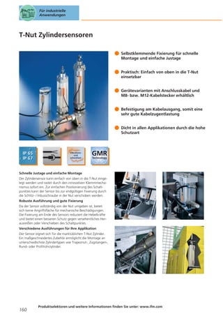 Für industrielle
Anwendungen

T-Nut Zylindersensoren
Selbstklemmende Fixierung für schnelle
Montage und einfache Justage
Praktisch: Einfach von oben in die T-Nut
einsetzbar
Gerätevarianten mit Anschlusskabel und
M8- bzw. M12-Kabelstecker erhältlich
Befestigung am Kabelausgang, somit eine
sehr gute Kabelzugentlastung
Dicht in allen Applikationen durch die hohe
Schutzart

Schnelle Justage und einfache Montage
Der Zylindersensor kann einfach von oben in die T-Nut eingelegt werden und rastet durch den innovativen Klemmmechanismus sofort ein. Zur einfachen Positionierung des Schaltpunktes kann der Sensor bis zur endgültigen Fixierung durch
die Schlitz- / Inbusschraube in der Nut verschoben werden.
Robuste Ausführung und gute Fixierung
Da der Sensor vollständig von der Nut umgeben ist, bietet
sich keine Angriffsfläche für mechanische Beschädigungen.
Die Fixierung am Ende des Sensors reduziert die Hebelkräfte
und bietet einen besseren Schutz gegen versehentliches Herausreißen oder Verschieben des Schaltpunktes.
Verschiedene Ausführungen für Ihre Applikation
Der Sensor eignet sich für die marktüblichen T-Nut Zylinder.
Ein maßgeschneidertes Zubehör ermöglicht die Montage an
unterschiedlichste Zylindertypen wie Trapeznut-, Zugstangen-,
Rund- oder Profilrohrzylinder.

160

Produktselektoren und weitere Informationen finden Sie unter: www.ifm.com

 