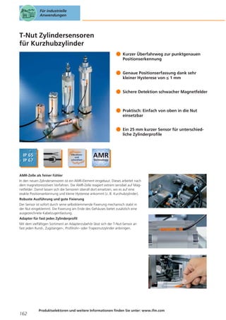 Für industrielle
Anwendungen

T-Nut Zylindersensoren
für Kurzhubzylinder
Kurzer Überfahrweg zur punktgenauen
Positionserkennung
Genaue Positionserfassung dank sehr
kleiner Hysterese von ≤ 1 mm
Sichere Detektion schwacher Magnetfelder

Praktisch: Einfach von oben in die Nut
einsetzbar
Ein 25 mm kurzer Sensor für unterschiedliche Zylinderprofile

AMR-Zelle als feiner Fühler
In den neuen Zylindersensoren ist ein AMR-Element eingebaut. Dieses arbeitet nach
dem magnetoresistiven Verfahren. Die AMR-Zelle reagiert extrem sensibel auf Magnetfelder. Damit lassen sich die Sensoren überall dort einsetzen, wo es auf eine
exakte Positionserkennung und kleine Hysterese ankommt (z. B. Kurzhubzylinder).
Robuste Ausführung und gute Fixierung
Der Sensor ist sofort durch seine selbstklemmende Fixierung mechanisch stabil in
der Nut eingeklemmt. Die Fixierung am Ende des Gehäuses bietet zusätzlich eine
ausgezeichnete Kabelzugentlastung.
Adapter für fast jedes Zylinderprofil
Mit dem vielfältigen Sortiment an Adapterzubehör lässt sich der T-Nut-Sensor an
fast jeden Rund-, Zugstangen-, Profilrohr- oder Trapeznutzylinder anbringen.

162

Produktselektoren und weitere Informationen finden Sie unter: www.ifm.com

 