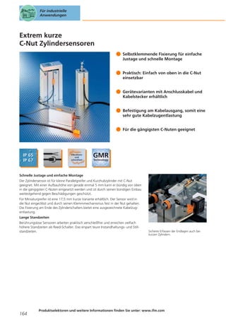 Für industrielle
Anwendungen

Extrem kurze
C-Nut Zylindersensoren
Selbstklemmende Fixierung für einfache
Justage und schnelle Montage
Praktisch: Einfach von oben in die C-Nut
einsetzbar
Gerätevarianten mit Anschlusskabel und
Kabelstecker erhältlich
Befestigung am Kabelausgang, somit eine
sehr gute Kabelzugentlastung
Für die gängigsten C-Nuten geeignet

Schnelle Justage und einfache Montage
Der Zylindersensor ist für kleine Parallelgreifer und Kurzhubzylinder mit C-Nut
geeignet. Mit einer Aufbauhöhe von gerade einmal 5 mm kann er bündig von oben
in die gängigsten C-Nuten eingesetzt werden und ist durch seinen bündigen Einbau
weitestgehend gegen Beschädigungen geschützt.
Für Miniaturgreifer ist eine 17,5 mm kurze Variante erhältlich. Der Sensor wird in
die Nut eingeclibst und durch seinen Klemmmechanismus fest in der Nut gehalten.
Die Fixierung am Ende des Zylinderschalters bietet eine ausgezeichnete Kabelzugentlastung.
Lange Standzeiten
Berührungslose Sensoren arbeiten praktisch verschleißfrei und erreichen vielfach
höhere Standzeiten als Reed-Schalter. Das erspart teure Instandhaltungs- und Stillstandzeiten.

164

Sicheres Erfassen der Endlagen auch bei
kurzen Zylindern.

Produktselektoren und weitere Informationen finden Sie unter: www.ifm.com

 