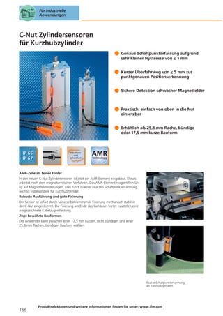 Für industrielle
Anwendungen

C-Nut Zylindersensoren
für Kurzhubzylinder
Genaue Schaltpunkterfassung aufgrund
sehr kleiner Hysterese von ≤ 1 mm
Kurzer Überfahrweg von ≤ 5 mm zur
punktgenauen Positionserkennung
Sichere Detektion schwacher Magnetfelder

Praktisch: einfach von oben in die Nut
einsetzbar
Erhältlich als 25,8 mm flache, bündige
oder 17,5 mm kurze Bauform

AMR-Zelle als feiner Fühler
In den neuen C-Nut-Zylindersensoren ist jetzt ein AMR-Element eingebaut. Dieses
arbeitet nach dem magnetoresistiven Verfahren. Das AMR-Element reagiert feinfühlig auf Magnetfeldänderungen. Dies führt zu einer exakten Schaltpunkterkennung,
wichtig insbesondere für Kurzhubzylinder.
Robuste Ausführung und gute Fixierung
Der Sensor ist sofort durch seine selbstklemmende Fixierung mechanisch stabil in
der C-Nut eingeklemmt. Die Fixierung am Ende des Gehäuses bietet zusätzlich eine
ausgezeichnete Kabelzugentlastung.
Zwei bewährte Bauformen
Der Anwender kann zwischen einer 17,5 mm kurzen, nicht bündigen und einer
25,8 mm flachen, bündigen Bauform wählen.

Exakte Schaltpunkterkennung
an Kurzhubzylindern.

166

Produktselektoren und weitere Informationen finden Sie unter: www.ifm.com

 