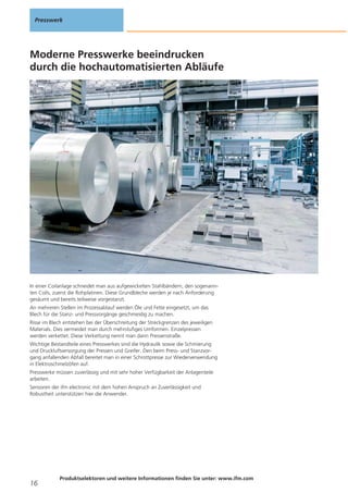 Presswerk

Moderne Presswerke beeindrucken
durch die hochautomatisierten Abläufe

In einer Coilanlage schneidet man aus aufgewickelten Stahlbändern, den sogenannten Coils, zuerst die Rohplatinen. Diese Grundbleche werden je nach Anforderung
gesäumt und bereits teilweise vorgestanzt.
An mehreren Stellen im Prozessablauf werden Öle und Fette eingesetzt, um das
Blech für die Stanz- und Pressvorgänge geschmeidig zu machen.
Risse im Blech entstehen bei der Überschreitung der Streckgrenzen des jeweiligen
Materials. Dies vermeidet man durch mehrstufiges Umformen. Einzelpressen
werden verkettet. Diese Verkettung nennt man dann Pressenstraße.
Wichtige Bestandteile eines Presswerkes sind die Hydraulik sowie die Schmierung
und Druckluftversorgung der Pressen und Greifer. Den beim Press- und Stanzvorgang anfallenden Abfall bereitet man in einer Schrottpresse zur Wiederverwendung
in Elektroschmelzöfen auf.
Presswerke müssen zuverlässig und mit sehr hoher Verfügbarkeit der Anlagenteile
arbeiten.
Sensoren der ifm electronic mit dem hohen Anspruch an Zuverlässigkeit und
Robustheit unterstützen hier die Anwender.

16

Produktselektoren und weitere Informationen finden Sie unter: www.ifm.com

 