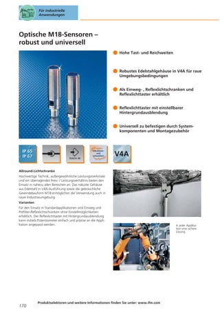 Für industrielle
Anwendungen

Optische M18-Sensoren –
robust und universell
Hohe Tast- und Reichweiten

Robustes Edelstahlgehäuse in V4A für raue
Umgebungsbedingungen
Als Einweg- , Reflexlichtschranken und
Reflexlichttaster erhältlich
Reflexlichttaster mit einstellbarer
Hintergrundausblendung
Universell zu befestigen durch Systemkomponenten und Montagezubehör

Allround-Lichtschranke
Hochwertige Technik, außergewöhnliche Leistungsmerkmale
und ein überragendes Preis- / Leistungsverhältnis bieten den
Einsatz in nahezu allen Bereichen an. Das robuste Gehäuse
aus Edelstahl in V4A-Ausführung sowie die gebräuchliche
Gewindebauform M18 ermöglichen die Verwendung auch in
rauer Industrieumgebung.
Varianten
Für den Einsatz in Standardapplikationen sind Einweg und
Polfilter-Reflexlichtschranken ohne Einstellmöglichkeiten
erhältlich. Der Reflexlichttaster mit Hintergrundausblendung
kann mittels Potentiometer einfach und präzise an die Applikation angepasst werden.

170

Produktselektoren und weitere Informationen finden Sie unter: www.ifm.com

In jeder Applikation eine sichere
Lösung.

 