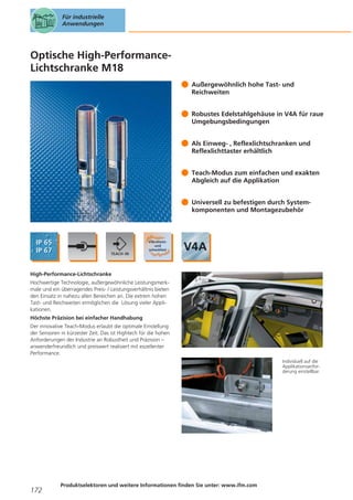 Für industrielle
Anwendungen

Optische High-PerformanceLichtschranke M18
Außergewöhnlich hohe Tast- und
Reichweiten
Robustes Edelstahlgehäuse in V4A für raue
Umgebungsbedingungen
Als Einweg- , Reflexlichtschranken und
Reflexlichttaster erhältlich
Teach-Modus zum einfachen und exakten
Abgleich auf die Applikation
Universell zu befestigen durch Systemkomponenten und Montagezubehör

High-Performance-Lichtschranke
Hochwertige Technologie, außergewöhnliche Leistungsmerkmale und ein überragendes Preis- / Leistungsverhältnis bieten
den Einsatz in nahezu allen Bereichen an. Die extrem hohen
Tast- und Reichweiten ermöglichen die Lösung vieler Applikationen.
Höchste Präzision bei einfacher Handhabung
Der innovative Teach-Modus erlaubt die optimale Einstellung
der Sensoren in kürzester Zeit. Das ist Hightech für die hohen
Anforderungen der Industrie an Robustheit und Präzision –
anwenderfreundlich und preiswert realisiert mit exzellenter
Performance.
Individuell auf die
Applikationsanforderung einstellbar.

172

Produktselektoren und weitere Informationen finden Sie unter: www.ifm.com

 