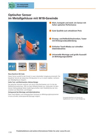Für industrielle
Anwendungen

Optischer Sensor
im Metallgehäuse mit M18-Gewinde
Klein, kompakt und stark: ein Sensor mit
hoher optischer Performance
Gute Qualität zum attraktiven Preis

Einweg- und Reflexlichtschranken, Taster
mit Hintergrundausblendung
Einfacher Teach-Modus zur schnellen
Inbetriebnahme
Universelle Montage und große Auswahl
an Befestigungszubehör

Neue Bauform OG Cube
Dieser Sensor wurde für den Einsatz in rauer industrieller Umgebung entwickelt. Die
bewährte Technik der bekannten OG-Baureihe ist nun in einem stabilen, rechteckigen Metallgehäuse integriert.
Hohe Tast- und Reichweiten, kleines Design
Die optischen Sensoren zeichnen sich durch hohe Reichweiten von 4 m bei der
Reflexlichtschranke bzw. 200 mm beim Reflexlichttaster aus. Verbunden mit dem
kleinen Gehäusedesign bieten beide Eigenschaften mehr Flexibilität bei der Konstruktion von Maschinen und Anlagen.
Zeitsparend bei Montage und Inbetriebnahme
Dank Teach-Modus und umfangreichem Sortiment an Befestigungskomponenten
ist eine schnelle, kostensparende Montage möglich.

174

Kompakte Bauform zur Lösung von
Applikationen auch in rauer Umgebung.

Produktselektoren und weitere Informationen finden Sie unter: www.ifm.com

 