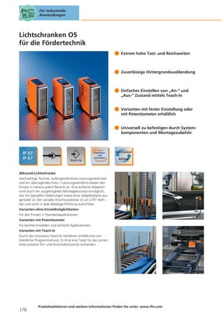 Für industrielle
Anwendungen

Lichtschranken O5
für die Fördertechnik
Extrem hohe Tast- und Reichweiten

Zuverlässige Hintergrundausblendung

Einfaches Einstellen von „An-“ und
„Aus-“ Zustand mittels Teach-In
Varianten mit fester Einstellung oder
mit Potentiometer erhältlich
Universell zu befestigen durch Systemkomponenten und Montagezubehör

Allround-Lichtschranke
Hochwertige Technik, außergewöhnliche Leistungsmerkmale
und ein überragendes Preis- / Leistungsverhältnis bieten den
Einsatz in nahezu jedem Bereich an. Eine einfache Adaption
wird durch ein ausgeklügeltes Montagekonzept ermöglicht,
das mit speziellen Halterungen sowie einer Adapterplatte ausgerüstet ist. Der variable Anschlussstecker ist um 270° drehbar und somit in jede beliebige Richtung ausrichtbar.
Varianten ohne Einstellmöglichkeiten
Für den Einsatz in Standardapplikationen.
Varianten mit Potentiometer
Für leichtes Einstellen und einfache Applikationen.
Varianten mit Teach-In
Durch das innovative Teach-In Verfahren entfällt eine umständliche Programmierung. Es ist je eine Taste für das Lernen
eines präzisen Ein- und Ausschaltzustands vorhanden.

176

Produktselektoren und weitere Informationen finden Sie unter: www.ifm.com

 