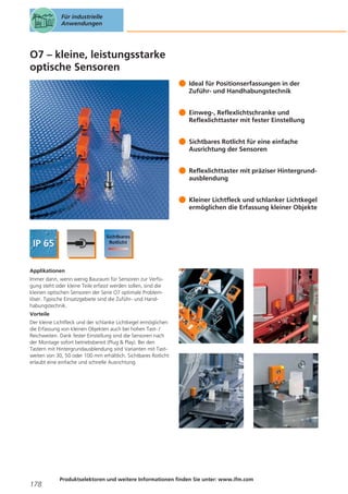 Für industrielle
Anwendungen

O7 – kleine, leistungsstarke
optische Sensoren
Ideal für Positionserfassungen in der
Zuführ- und Handhabungstechnik
Einweg-, Reflexlichtschranke und
Reflexlichttaster mit fester Einstellung
Sichtbares Rotlicht für eine einfache
Ausrichtung der Sensoren
Reflexlichttaster mit präziser Hintergrundausblendung
Kleiner Lichtfleck und schlanker Lichtkegel
ermöglichen die Erfassung kleiner Objekte

Applikationen
Immer dann, wenn wenig Bauraum für Sensoren zur Verfügung steht oder kleine Teile erfasst werden sollen, sind die
kleinen optischen Sensoren der Serie O7 optimale Problemlöser. Typische Einsatzgebiete sind die Zuführ- und Handhabungstechnik.
Vorteile
Der kleine Lichtfleck und der schlanke Lichtkegel ermöglichen
die Erfassung von kleinen Objekten auch bei hohen Tast- /
Reichweiten. Dank fester Einstellung sind die Sensoren nach
der Montage sofort betriebsbereit (Plug & Play). Bei den
Tastern mit Hintergrundausblendung sind Varianten mit Tastweiten von 30, 50 oder 100 mm erhältlich. Sichtbares Rotlicht
erlaubt eine einfache und schnelle Ausrichtung.

178

Produktselektoren und weitere Informationen finden Sie unter: www.ifm.com

 