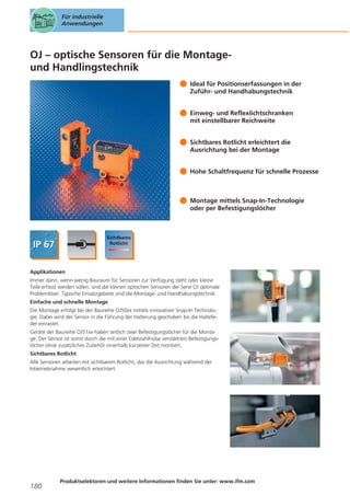 Für industrielle
Anwendungen

OJ – optische Sensoren für die Montageund Handlingstechnik
Ideal für Positionserfassungen in der
Zuführ- und Handhabungstechnik
Einweg- und Reflexlichtschranken
mit einstellbarer Reichweite
Sichtbares Rotlicht erleichtert die
Ausrichtung bei der Montage
Hohe Schaltfrequenz für schnelle Prozesse

Montage mittels Snap-In-Technologie
oder per Befestigungslöcher

Applikationen
Immer dann, wenn wenig Bauraum für Sensoren zur Verfügung steht oder kleine
Teile erfasst werden sollen, sind die kleinen optischen Sensoren der Serie OJ optimale
Problemlöser. Typische Einsatzgebiete sind die Montage- und Handhabungstechnik.
Einfache und schnelle Montage
Die Montage erfolgt bei der Baureihe OJ50xx mittels innovativer Snap-In Technologie. Dabei wird der Sensor in die Führung der Halterung geschoben bis die Haltefeder einrastet.
Geräte der Baureihe OJ51xx haben seitlich zwei Befestigungslöcher für die Montage. Der Sensor ist somit durch die mit einer Edelstahlhülse verstärkten Befestigungslöcher ohne zusätzliches Zubehör innerhalb kürzester Zeit montiert.
Sichtbares Rotlicht
Alle Sensoren arbeiten mit sichtbarem Rotlicht, das die Ausrichtung während der
Inbetriebnahme wesentlich erleichtert.

180

Produktselektoren und weitere Informationen finden Sie unter: www.ifm.com

 