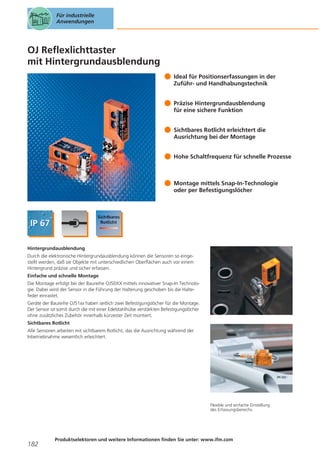 Für industrielle
Anwendungen

OJ Reflexlichttaster
mit Hintergrundausblendung
Ideal für Positionserfassungen in der
Zuführ- und Handhabungstechnik
Präzise Hintergrundausblendung
für eine sichere Funktion
Sichtbares Rotlicht erleichtert die
Ausrichtung bei der Montage
Hohe Schaltfrequenz für schnelle Prozesse

Montage mittels Snap-In-Technologie
oder per Befestigungslöcher

Hintergrundausblendung
Durch die elektronische Hintergrundausblendung können die Sensoren so eingestellt werden, daß sie Objekte mit unterschiedlichen Oberflächen auch vor einem
Hintergrund präzise und sicher erfassen.
Einfache und schnelle Montage
Die Montage erfolgt bei der Baureihe OJ50XX mittels innovativer Snap-In Technologie. Dabei wird der Sensor in die Führung der Halterung geschoben bis die Haltefeder einrastet.
Geräte der Baureihe OJ51xx haben seitlich zwei Befestigungslöcher für die Montage.
Der Sensor ist somit durch die mit einer Edelstahlhülse verstärkten Befestigungslöcher
ohne zusätzliches Zubehör innerhalb kürzester Zeit montiert.
Sichtbares Rotlicht
Alle Sensoren arbeiten mit sichtbarem Rotlicht, das die Ausrichtung während der
Inbetriebnahme wesentlich erleichtert.

Flexible und einfache Einstellung
des Erfassungsbereichs.

182

Produktselektoren und weitere Informationen finden Sie unter: www.ifm.com

 