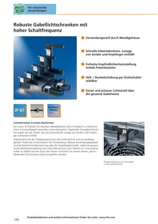 Für industrielle
Anwendungen

Robuste Gabellichtschranken mit
hoher Schaltfrequenz
Verwindungssteif durch Metallgehäuse

Schnelle Inbetriebnahme, Justage
von Sender und Empfänger entfällt
Einfache Empfindlichkeitseinstellung
mittels Potentiometer
Hell- / Dunkelschaltung per Drehschalter
wählbar
Feiner und präziser Lichtstrahl über
die gesamte Gabelweite

Lichtschranken in neuen Bauformen
Die neuen ifm-Geräte mit robustem Metallgehäuse sind im Vergleich zu herkömmlichen Kunststoffgabeln besonders verwindungssteif. Gegenüber Einweglichtschranken ergibt sich der Vorteil, dass die zeitraubende Justage von Sender und Empfänger zueinander entfällt.
Insbesondere bei der Teileüberwachung in der Zuführtechnik und an Handlingsgeräten finden die Lichtschranken ihre Anwendung. Weitere Anwendungsbeispiele
sind die Bahnkantenüberwachung oder die Doppellagekontrolle, wobei die genaue
Empfindlichkeitseinstellung durch das Potentiometer sehr hilfreich ist. Unwuchtkontrollen an Wellen können durch den feinen Lichtstrahl mit seinem kleinen, gleichbleibenden Durchmesser präzise ausgeführt werden.
Präzises Erkennen von Schrauben
in der Zuführtechnik.

184

Produktselektoren und weitere Informationen finden Sie unter: www.ifm.com

 
