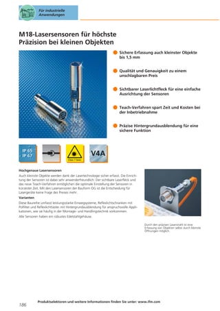 Für industrielle
Anwendungen

M18-Lasersensoren für höchste
Präzision bei kleinen Objekten
Sichere Erfassung auch kleinster Objekte
bis 1,5 mm
Qualität und Genauigkeit zu einem
unschlagbaren Preis
Sichtbarer Laserlichtfleck für eine einfache
Ausrichtung der Sensoren
Teach-Verfahren spart Zeit und Kosten bei
der Inbetriebnahme
Präzise Hintergrundausblendung für eine
sichere Funktion

Hochgenaue Lasersensoren
Auch kleinste Objekte werden dank der Lasertechnologie sicher erfasst. Die Einrichtung der Sensoren ist dabei sehr anwenderfreundlich: Der sichtbare Laserfleck und
das neue Teach-Verfahren ermöglichen die optimale Einstellung der Sensoren in
kürzester Zeit. Mit den Lasersensoren der Bauform OG ist die Entscheidung für
Lasergeräte keine Frage des Preises mehr.
Varianten
Diese Baureihe umfasst leistungsstarke Einwegsysteme, Reflexlichtschranken mit
Polfilter und Reflexlichttaster mit Hintergrundausblendung für anspruchsvolle Applikationen, wie sie häufig in der Montage- und Handlingstechnik vorkommen.
Alle Sensoren haben ein robustes Edelstahlgehäuse.
Durch den präzisen Laserstrahl ist eine
Erfassung von Objekten selbst durch kleinste
Öffnungen möglich.

186

Produktselektoren und weitere Informationen finden Sie unter: www.ifm.com

 