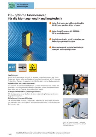 Für industrielle
Anwendungen

OJ – optische Lasersensoren
für die Montage- und Handlingstechnik
Hohe Präzision: Auch kleinste Objekte
bis 0,8 mm werden sicher erkannt
Hohe Schaltfrequenz bis 2000 Hz
für schnelle Prozesse
Optik frontal oder seitlich mit diversen
Befestigungsmöglichkeiten
Montage mittels Snap-In-Technologie
oder per Befestigungslöcher

Applikationen
Immer dann, wenn wenig Bauraum für Sensoren zur Verfügung steht oder kleine
Teile erfasst werden sollen, sind die kleinen optischen Sensoren der Serie OJ optimale
Problemlöser. Typische Einsatzgebiete sind die Montage- und Handhabungstechnik.
Hohe Präzision und Laserschutzklasse 1
Die Sensoren erfassen kleinste Objekte bis zu einem Durchmesser von nur 0,8 mm.
Erweiterte Einsatzmöglichkeiten dieser hochgenauen, kleinen und bewährten Bauform bietet jetzt ein Laser der Schutzklasse 1 (EN 60825).
Außergewöhnliches Preis- / Leistungsverhältnis
Mit den Lasersensoren der Bauform OJ ist die Entscheidung für Lasergeräte keine
Frage des Preises mehr.
Einfache Ausrichtung und Montage
Der auf dem Objekt sichtbare Laserlichtfleck erleichtert die Ausrichtung der Sensoren, die zudem durch umfangreiche Befestigungskomponenten innerhalb kürzester
Zeit montiert sind.

Durch die Laserschutzklasse 1 ist für das
Bedienpersonal keine weitere Schutzmaßnahme erforderlich.

188

Produktselektoren und weitere Informationen finden Sie unter: www.ifm.com

 